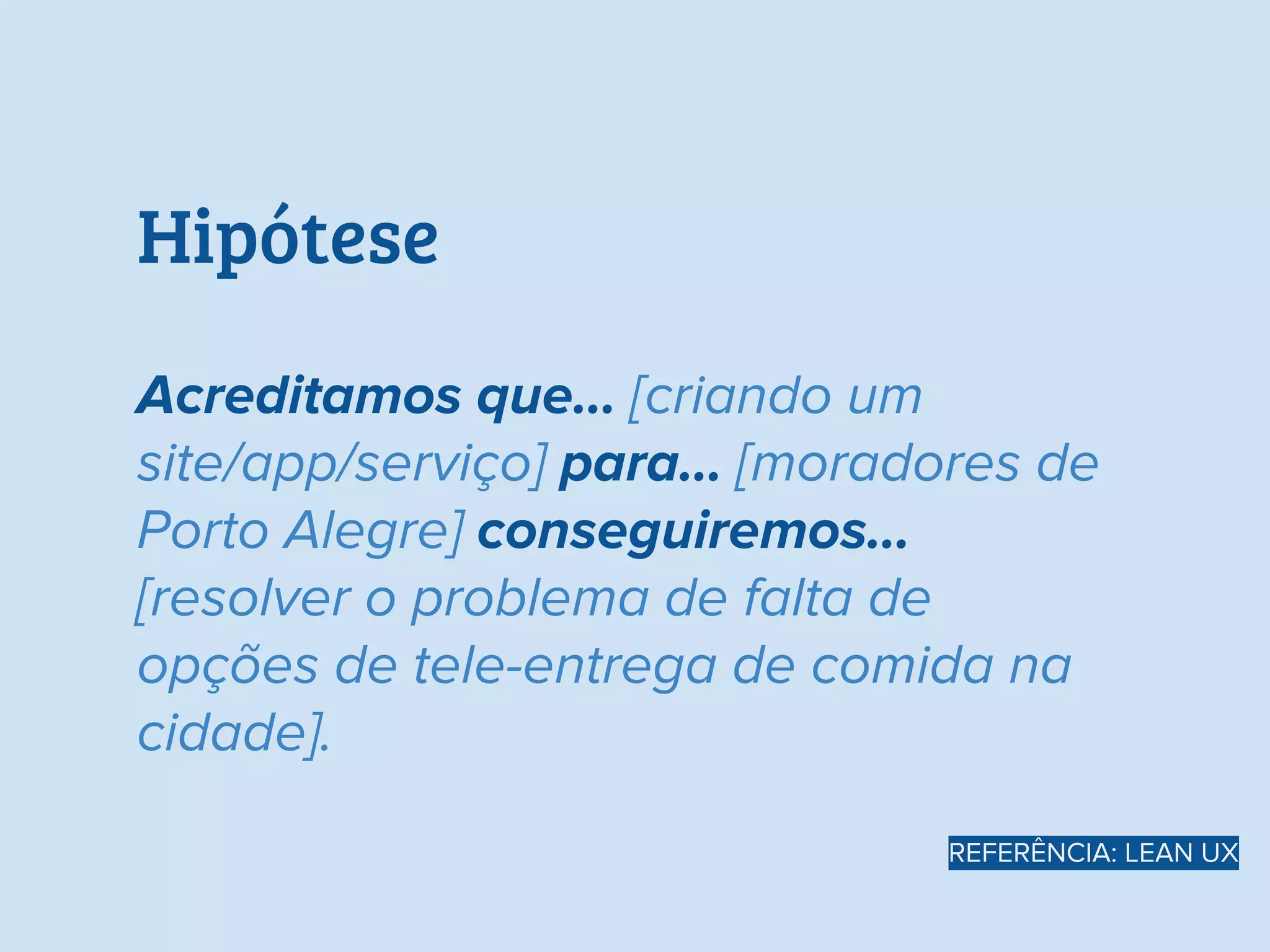 Hipótese
Acreditamos que… [criando um
site/app/serviço] para... [moradores de
Porto Alegre] conseguiremos…
[resolver o problema de falta de
opções de tele-entrega de comida na
cidade].
REFERÊNCIA: LEAN UX
 