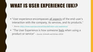 WHAT IS USER EXPERIENCE (UX)?
• “User experience encompasses all aspects of the end-user's
interaction with the company, i...