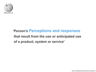 ‘Person’s Perceptions and responses
that result from the use or anticipated use
of a product, system or service’
http://en.wikipedia.org/wiki/User_experience
 