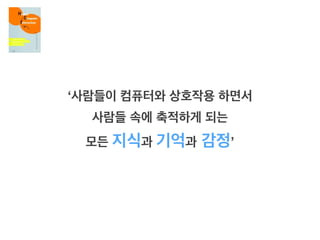 ‘사람들이 컴퓨터와 상호작용 하면서
사람들 속에 축적하게 되는
모든 지식과 기억과 감정’
 