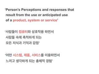 ‘사람들이 컴퓨터와 상호작용 하면서
사람들 속에 축적하게 되는
모든 지식과 기억과 감정’
‘Person’s Perceptions and responses that
result from the use or anticipated use
of a product, system or service’
‘어떤 시스템, 제품, 서비스를 이용하면서 !
느끼고 생각하게 되는 총체적 경험’
 