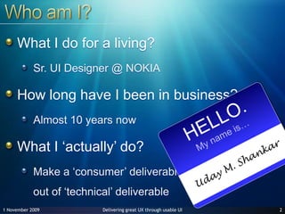Who am I?What I do for a living?Sr. UI Designer @ NOKIAHow long have I been in business?Almost 10 years nowWhat I ‘actually’ do?Make a ‘consumer’ deliverable out of ‘technical’ deliverable 227 June 2009HELLO.My name is…Uday M. Shankar