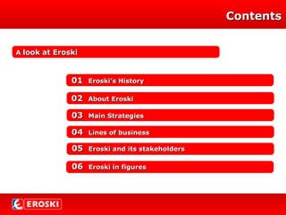 ContentsContents
AA look at Eroskilook at Eroski
0202 About EroskiAbout Eroski
0303 Main StrategiesMain Strategies
0404 Lines of businessLines of business
0505 Eroski and its stakeholdersEroski and its stakeholders
0606 Eroski in figuresEroski in figures
0101 Eroski’s HistoryEroski’s History
 
