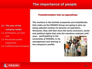 DIVERSIFICACIÓN
CRECIMIENTO
23
The importance of peopleThe importance of people
2.1 The year of the2.1 The year of the
company modelcompany model
2.2 Participation, our main
trait
2.3 We promote quality
employment
2.4 A different type of company
Transformation into co-operativesTransformation into co-operatives
The workers in the limited companies and subsidiariesThe workers in the limited companies and subsidiaries
that make up the EROSKI Group are going to give upthat make up the EROSKI Group are going to give up
being salaried workers to become co-operators.being salaried workers to become co-operators.
Moreover, they will then have the same economic, socialMoreover, they will then have the same economic, social
and political rights that only the members enjoyed untiland political rights that only the members enjoyed until
now:now: participating in theparticipating in the
ownership of EROSKI, in itsownership of EROSKI, in its
management and sharing inmanagement and sharing in
the company’s profits.the company’s profits.
3636
 