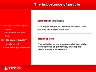 DIVERSIFICACIÓN
CRECIMIENTO
24
Socio-labourSocio-labour advantagesadvantages
2.1 The year of the company
model
2.2 Participation, our main
trait
2.3 We promote quality2.3 We promote quality
employmentemployment
2.4 A different type of company
Health at workHealth at work
The importance of peopleThe importance of people
The activities of the workplace risk preventionThe activities of the workplace risk prevention
service focus on prevention, training andservice focus on prevention, training and
medical advice for workers.medical advice for workers.
Looking for the perfect balance between one’sLooking for the perfect balance between one’s
working life and personal life.working life and personal life.
3939
 
