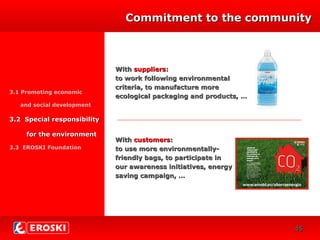 DIVERSIFICACIÓN
CRECIMIENTO
29
WithWith supplierssuppliers::
to work following environmentalto work following environmental
criteria, to manufacture morecriteria, to manufacture more
ecological packaging and products, …ecological packaging and products, …
Commitment to the communityCommitment to the community
3.1 Promoting economic
and social development
3.2 Special responsibility3.2 Special responsibility
for the environmentfor the environment
3.3 EROSKI Foundation
WithWith customerscustomers::
to use more environmentally-to use more environmentally-
friendly bags, to participate infriendly bags, to participate in
our awareness initiatives, energyour awareness initiatives, energy
saving campaign, …saving campaign, …
4545
 