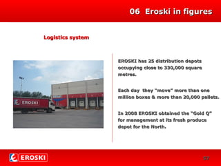 0606 Eroski in figuresEroski in figures
INVERSIONES
218
38
Logistics systemLogistics system
EROSKI has 25 distribution depotsEROSKI has 25 distribution depots
occupying close to 330,000 squareoccupying close to 330,000 square
metres.metres.
Each day they “move” more than oneEach day they “move” more than one
million boxes & more than 20,000 palletsmillion boxes & more than 20,000 pallets..
In 2008 EROSKI obtained the “Gold Q”In 2008 EROSKI obtained the “Gold Q”
for management at its fresh producefor management at its fresh produce
depot for the North.depot for the North.
5757
 