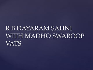 R B DAYARAM SAHNI
WITH MADHO SWAROOP
VATS
 