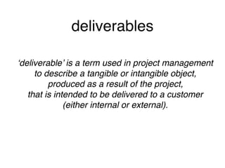 deliverables
‘deliverable’ is a term used in project management 
to describe a tangible or intangible object, 
produced as a result of the project, 
that is intended to be delivered to a customer 
(either internal or external).
 