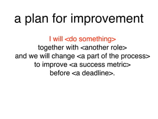 a plan for improvement
I will <do something> 
together with <another role> 
and we will change <a part of the process> 
to improve <a success metric> 
before <a deadline>.
 