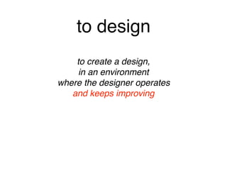 to design
to create a design, 
in an environment 
where the designer operates 
and keeps improving
 