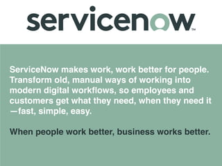ServiceNow makes work, work better for people.
Transform old, manual ways of working into
modern digital workﬂows, so employees and
customers get what they need, when they need it
—fast, simple, easy. 
 
When people work better, business works better.
 