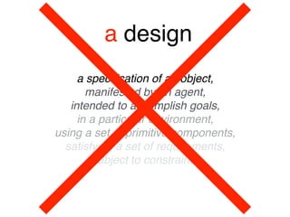 a design
a speciﬁcation of an object, 
manifested by an agent, 
intended to accomplish goals, 
in a particular environment, 
using a set of primitive components, 
satisfying a set of requirements, 
subject to constraints
 