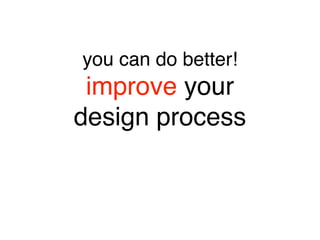 you can do better! 
improve your 
design process
 