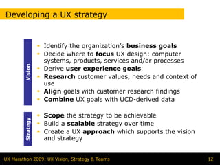 Developing a UX strategy


                   Identify the organization’s business goals
                   Decide where to focus UX design: computer
                   systems, products, services and/or processes
        Vision




                   Derive user experience goals
                   Research customer values, needs and context of
                   use
                   Align goals with customer research findings
                   Combine UX goals with UCD-derived data

                   Scope the strategy to be achievable
        Strategy




                   Build a scalable strategy over time
                   Create a UX approach which supports the vision
                   and strategy


UX Marathon 2009: UX Vision, Strategy & Teams                       12
 