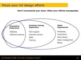 Focus your UX design efforts
                    Don’t overextend your team. Make your efforts manageable.




         Interactive           Customer Facing           Other
         Experience            Experience                Experiences

         Websites              Tech support              Packaging
         Software products     Customer service          Instructions
                               Sales                     Store design
                               Training                  Order management
                                                         Billing




UX Marathon 2009: UX Vision, Strategy & Teams                               16
 