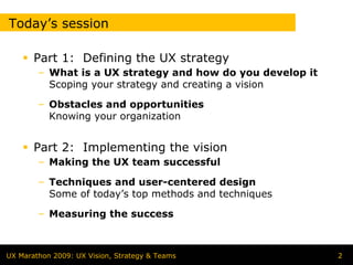 Today’s session

       Part 1: Defining the UX strategy
        – What is a UX strategy and how do you develop it
          Scoping your strategy and creating a vision

        – Obstacles and opportunities
          Knowing your organization


       Part 2: Implementing the vision
        – Making the UX team successful

        – Techniques and user-centered design
          Some of today’s top methods and techniques

        – Measuring the success



UX Marathon 2009: UX Vision, Strategy & Teams               2
 