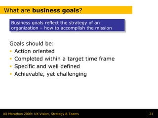 What are business goals?

    Business goals reflect the strategy of an
    Business goals reflect the strategy of an
    organization – how to accomplish the mission
    organization – how to accomplish the mission


   Goals should be:
    Action oriented
    Completed within a target time frame
    Specific and well defined
    Achievable, yet challenging




UX Marathon 2009: UX Vision, Strategy & Teams      21
 