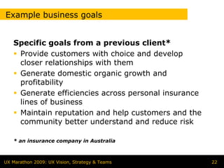 Example business goals


   Specific goals from a previous client*
    Provide customers with choice and develop
    closer relationships with them
    Generate domestic organic growth and
    profitability
    Generate efficiencies across personal insurance
    lines of business
    Maintain reputation and help customers and the
    community better understand and reduce risk

   * an insurance company in Australia



UX Marathon 2009: UX Vision, Strategy & Teams         22
 