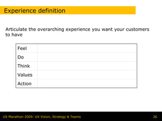 Experience definition


 Articulate the overarching experience you want your customers
 to have


        Feel
        Do
        Think
        Values
        Action




UX Marathon 2009: UX Vision, Strategy & Teams                    26
 