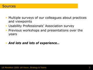 Sources


      Multiple surveys of our colleagues about practices
      and viewpoints
      Usability Professionals’ Association survey
      Previous workshops and presentations over the
      years

      And lots and lots of experience…




UX Marathon 2009: UX Vision, Strategy & Teams              3
 