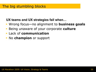The big stumbling blocks


    UX teams and UX strategies fail when…
     Wrong focus—no alignment to business goals
     Being unaware of your corporate culture
     Lack of communication
     No champion or support




UX Marathon 2009: UX Vision, Strategy & Teams     30
 