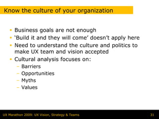 Know the culture of your organization


      Business goals are not enough
      ‘Build it and they will come’ doesn’t apply here
      Need to understand the culture and politics to
      make UX team and vision accepted
      Cultural analysis focuses on:
        –   Barriers
        –   Opportunities
        –   Myths
        –   Values




UX Marathon 2009: UX Vision, Strategy & Teams            31
 
