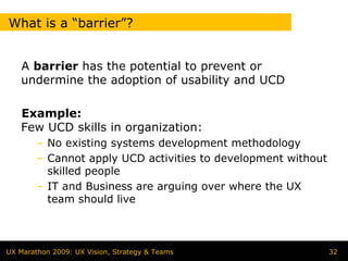 What is a “barrier”?


   A barrier has the potential to prevent or
   undermine the adoption of usability and UCD

   Example:
   Few UCD skills in organization:
        – No existing systems development methodology
        – Cannot apply UCD activities to development without
          skilled people
        – IT and Business are arguing over where the UX
          team should live



UX Marathon 2009: UX Vision, Strategy & Teams                  32
 