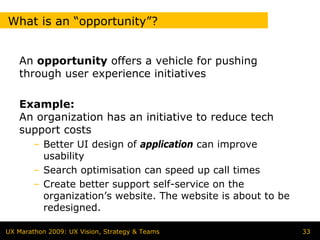 What is an “opportunity”?


   An opportunity offers a vehicle for pushing
   through user experience initiatives

   Example:
   An organization has an initiative to reduce tech
   support costs
        – Better UI design of application can improve
          usability
        – Search optimisation can speed up call times
        – Create better support self-service on the
          organization’s website. The website is about to be
          redesigned.

UX Marathon 2009: UX Vision, Strategy & Teams                  33
 