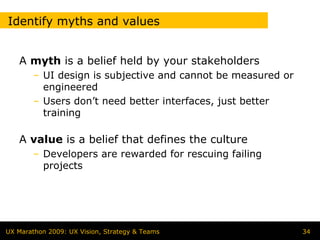 Identify myths and values


   A myth is a belief held by your stakeholders
        – UI design is subjective and cannot be measured or
          engineered
        – Users don’t need better interfaces, just better
          training

   A value is a belief that defines the culture
        – Developers are rewarded for rescuing failing
          projects




UX Marathon 2009: UX Vision, Strategy & Teams                 34
 