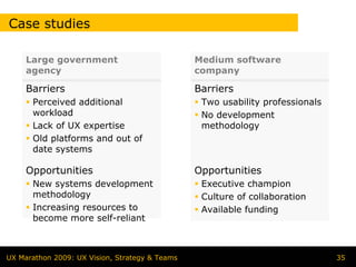 Case studies

     Large government                           Medium software
     agency                                     company

     Barriers                                   Barriers
      Perceived additional                       Two usability professionals
      workload                                   No development
      Lack of UX expertise                       methodology
      Old platforms and out of
      date systems

     Opportunities                              Opportunities
      New systems development                    Executive champion
      methodology                                Culture of collaboration
      Increasing resources to                    Available funding
      become more self-reliant



UX Marathon 2009: UX Vision, Strategy & Teams                                  35
 