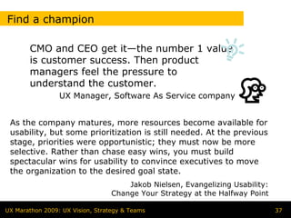 Find a champion

       CMO and CEO get it—the number 1 value
       is customer success. Then product
       managers feel the pressure to
       understand the customer.
                 UX Manager, Software As Service company


 As the company matures, more resources become available for
 usability, but some prioritization is still needed. At the previous
 stage, priorities were opportunistic; they must now be more
 selective. Rather than chase easy wins, you must build
 spectacular wins for usability to convince executives to move
 the organization to the desired goal state.
                                      Jakob Nielsen, Evangelizing Usability:
                                  Change Your Strategy at the Halfway Point

UX Marathon 2009: UX Vision, Strategy & Teams                                  37
 