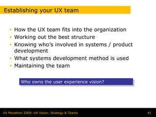 Establishing your UX team


      How the UX team fits into the organization
      Working out the best structure
      Knowing who’s involved in systems / product
      development
      What systems development method is used
      Maintaining the team


          Who owns the user experience vision?
          Who owns the user experience vision?




UX Marathon 2009: UX Vision, Strategy & Teams       41
 