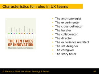 Characteristics for roles in UX teams


                                                The   anthropologist
                                                The   experimenter
                                                The   cross-pollinator
                                                The   hurdler
                                                The   collaborator
                                                The   director
                                                The   experience architect
                                                The   set designer
                                                The   caregiver
                                                The   story teller




UX Marathon 2009: UX Vision, Strategy & Teams                                47
 
