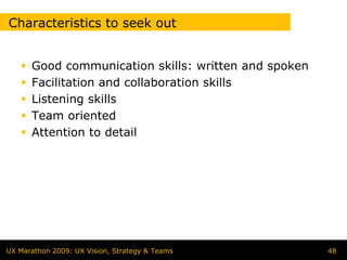 Characteristics to seek out


      Good communication skills: written and spoken
      Facilitation and collaboration skills
      Listening skills
      Team oriented
      Attention to detail




UX Marathon 2009: UX Vision, Strategy & Teams         48
 