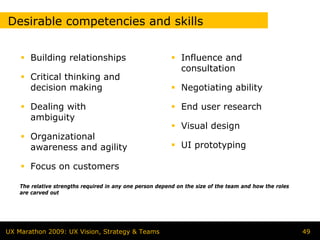 Desirable competencies and skills


       Building relationships                                 Influence and
                                                              consultation
       Critical thinking and
       decision making                                        Negotiating ability

       Dealing with                                           End user research
       ambiguity
                                                              Visual design
       Organizational
       awareness and agility                                  UI prototyping

       Focus on customers

    The relative strengths required in any one person depend on the size of the team and how the roles
    are carved out




UX Marathon 2009: UX Vision, Strategy & Teams                                                            49
 