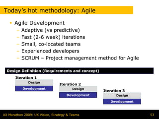Today’s hot methodology: Agile

      Agile Development
        –   Adaptive (vs predictive)
        –   Fast (2-6 week) iterations
        –   Small, co-located teams
        –   Experienced developers
        –   SCRUM – Project management method for Agile

  Design Definition (Requirements and concept)
       Iteration 1
              Design
                                 Iteration 2
            Development                 Design
                                                   Iteration 3
                                     Development         Design

                                                      Development



UX Marathon 2009: UX Vision, Strategy & Teams                       53
 
