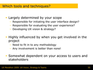 Which tools and techniques?


      Largely determined by your scope
        – Responsible for initiating the user interface design?
        – Responsible for evaluating the user experience?
        – Developing UX vision & strategy?


      Highly influenced by when you get involved in the
      project
        – Need to fit in to any methodology
        – Any involvement is better than none!

      Somewhat dependent on your access to users and
      stakeholders

UX Marathon 2009: UX Vision, Strategy & Teams                     55
 