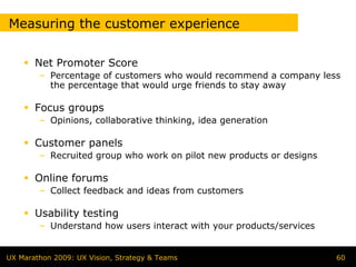 Measuring the customer experience

       Net Promoter Score
        – Percentage of customers who would recommend a company less
          the percentage that would urge friends to stay away

       Focus groups
        – Opinions, collaborative thinking, idea generation

       Customer panels
        – Recruited group who work on pilot new products or designs

       Online forums
        – Collect feedback and ideas from customers

       Usability testing
        – Understand how users interact with your products/services


UX Marathon 2009: UX Vision, Strategy & Teams                         60
 