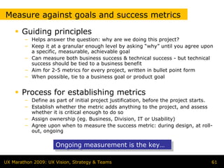 Measure against goals and success metrics

       Guiding principles
        – Helps answer the question: why are we doing this project?
        – Keep it at a granular enough level by asking “why” until you agree upon
          a specific, measurable, achievable goal
        – Can measure both business success & technical success - but technical
          success should be tied to a business benefit
        – Aim for 2-5 metrics for every project, written in bullet point form
        – When possible, tie to a business goal or product goal


       Process for establishing metrics
        – Define as part of initial project justification, before the project starts.
        – Establish whether the metric adds anything to the project, and assess
          whether it is critical enough to do so
        – Assign ownership (eg. Business, Division, IT or Usability)
        – Agree upon when to measure the success metric: during design, at roll-
          out, ongoing

                     Ongoing measurement is the key…
                     Ongoing measurement is the key…

UX Marathon 2009: UX Vision, Strategy & Teams                                       61
 