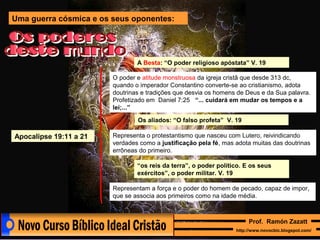 Uma guerra cósmica e os seus oponentes:

A Besta: “O poder religioso apóstata” V. 19
O poder e atitude monstruosa da igreja cristã que desde 313 dc,
quando o imperador Constantino converte-se ao cristianismo, adota
doutrinas e tradições que desvia os homens de Deus e da Sua palavra.
Profetizado em Daniel 7:25 “... cuidará em mudar os tempos e a
lei;...”
Os aliados: “O falso profeta” V. 19

Apocalipse 19:11 a 21

Representa o protestantismo que nasceu com Lutero, reivindicando
verdades como a justificação pela fé, mas adota muitas das doutrinas
errôneas do primeiro.
“os reis da terra”, o poder político. E os seus
exércitos”, o poder militar. V. 19
Representam a força e o poder do homem de pecado, capaz de impor,
que se associa aos primeiros como na idade média.

Prof. Ramón Zazatt
http://www.novocbic.blogspot.com/

 