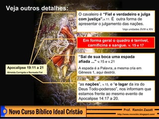 Veja outros detalhes:
O cavaleiro é “Fiel e verdadeiro e julga
com justiça”.v.11. É outra forma de
apresentar o julgamento das nações.
Veja unidades XVIII e XIV

Em forma geral o quadro é terrível,
carnificina e sangue. v. 15 e 17
“Sai de sua boca uma espada
afiada ...” v.15 e v.21
Apocalipse 19:11 a 21
Almeida Corrigida e Revisada Fiel

A espada é a Palavra,.a mesma cria em
Gênesis 1, aqui destrói.

“as nações”, v.15, e “o lagar da ira do
Deus Todo-poderoso”, nos informam que
estamos frente ao mesmo evento de
Apocalipse 14:17 a 20.
Prof. Ramón Zazatt
http://www.novocbic.blogspot.com/

 