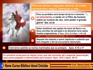 Para os salvos o segundo advento de Cristo
representará alegria, libertação e vida.
Para os perdidos será tempo de terror e lamento. “...

se lamentarão, e verão vir o Filho do homem
sobre as nuvens do céu, com poder e grande
glória” Mat. 24:30
Estes resistiram aos apelos do amor de Deus e os
Seus convites de salvação e se deixaram levar pelas
ilusões enganadoras. II Tess. 2:9 a 12 e Rom. 1:18 a 32
Naquele dia saberão a quem rejeitaram e saberão que
terá chegado o dia da sua própria destruição.
Com terror pedirão as rochas inanimadas que os protejam. Apoc. 6:16 a 17
É a primeira morte para os ímpios vivos, que não reviverão até a segunda ressurreição,
para serem julgados e exterminados para sempre. Apoc. 20:5 e Apoc. 20:13
Prof. Ramón Zazatt
http://www.novocbic.blogspot.com/

 