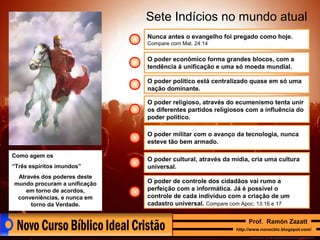 Sete Indícios no mundo atual
Nunca antes o evangelho foi pregado como hoje.
Compare com Mat. 24:14

O poder econômico forma grandes blocos, com a
tendência à unificação e uma só moeda mundial.
O poder político está centralizado quase em só uma
nação dominante.
O poder religioso, através do ecumenismo tenta unir
os diferentes partidos religiosos com a influência do
poder político.
O poder militar com o avanço da tecnologia, nunca
esteve tão bem armado.
Como agem os
“Três espíritos imundos”
Através dos poderes deste
mundo procuram a unificação
em torno de acordos,
conveniências, e nunca em
torno da Verdade.

O poder cultural, através da mídia, cria uma cultura
universal.
O poder de controle dos cidadãos vai rumo a
perfeição com a informática. Já é possível o
controle de cada indivíduo com a criação de um
cadastro universal. Compare com Apoc. 13:16 e 17
Prof. Ramón Zazatt
http://www.novocbic.blogspot.com/

 