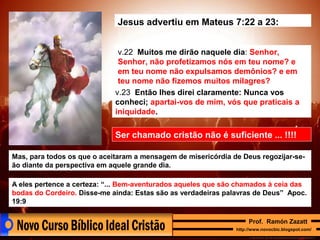 Jesus advertiu em Mateus 7:22 a 23:
v.22 Muitos me dirão naquele dia: Senhor,
Senhor, não profetizamos nós em teu nome? e
em teu nome não expulsamos demônios? e em
teu nome não fizemos muitos milagres?
v.23 Então lhes direi claramente: Nunca vos
conheci; apartai-vos de mim, vós que praticais a
iniquidade.

Ser chamado cristão não é suficiente ... !!!!
Mas, para todos os que o aceitaram a mensagem de misericórdia de Deus regozijar-seão diante da perspectiva em aquele grande dia.
A eles pertence a certeza: “... Bem-aventurados aqueles que são chamados à ceia das
bodas do Cordeiro. Disse-me ainda: Estas são as verdadeiras palavras de Deus” Apoc.
19:9
Prof. Ramón Zazatt
http://www.novocbic.blogspot.com/

 