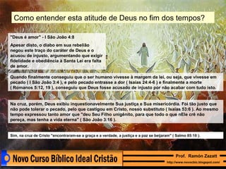 Como entender esta atitude de Deus no fim dos tempos?
"Deus é amor" - I São João 4:8
Apesar disto, o diabo em sua rebelião
negou este traço do caráter de Deus e o
acusou de injusto, argumentando que exigir
fidelidade e obediência à Santa Lei era falta
de amor.
Quando finalmente conseguiu que o ser humano vivesse à margem da lei, ou seja, que vivesse em
pecado ( I São João 3:4 ), e pelo pecado entrasse a dor ( Isaías 24:4-6 ) e finalmente a morte
( Romanos 5:12, 19 ), conseguiu que Deus fosse acusado de injusto por não acabar com tudo isto.

Na cruz, porém, Deus exibiu inquestionavelmente Sua justiça e Sua misericórdia. Foi tão justo que
não pode tolerar o pecado, pelo que castigou em Cristo, nosso substituto ( Isaías 53:6 ). Ao mesmo
tempo expressou tanto amor que "deu Seu Filho unigênito, para que todo o que nEle crê não
pereça, mas tenha a vida eterna" ( São João 3:16 ).

Sim, na cruz de Cristo "encontraram-se a graça e a verdade, a justiça e a paz se beijaram" ( Salmo 85:10 ).

Prof. Ramón Zazatt
http://www.novocbic.blogspot.com/

 