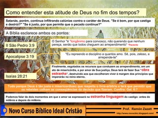 Como entender esta atitude de Deus no fim dos tempos?
Satanás, porém, continua infiltrando calúnias contra o caráter de Deus. "Se é bom, por que castiga
e destrói?" "Se é justo, por que permite que o pecado continue?"

A Bíblia esclarece ambos os pontos:
II São Pedro 3:9
Apocalipse 3:19

Isaías 28:21

O Senhor "é *longânimo para convosco, não querendo que nenhum
pereça, senão que todos cheguem ao arrependimento“ *Paciente
"Eu repreendo e disciplino a quantos amo. Sê, pois, zeloso, e
arrepende-te"
Finalmente, esgotados os recursos que conduzem ao arrependimento, em um
ato de misericórdia, e por amor de Sua justiça, Deus terá de fazer Sua “ obra
estranha”, destruindo aos que escolheram viver à margem dos princípios que
imperarão no reino eterno.

Tudo porque Deus é tão justo e misericordioso que respeita o livre-arbítrio e terá que permitir que
os rebeldes colham as conseqüências da decisão que fizeram. Confira: Gal. 6:7
Podemos falar de dois momentos em que o amor se expressará na
milênio e depois do milênio.

estranha linguagem do castigo: antes do
Prof. Ramón Zazatt
http://www.novocbic.blogspot.com/

 