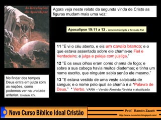 Agora veja neste relato da segunda vinda de Cristo as
figuras mudam mais uma vez:

Apocalipse 19:11 a 13 . Almeida Corrigida e Revisada Fiel

11 ”E vi o céu aberto, e eis um cavalo branco; e o
que estava assentado sobre ele chama-se Fiel e
Verdadeiro; e julga e peleja com justiça.”
12 ”E os seus olhos eram como chama de fogo; e
sobre a sua cabeça havia muitos diademas; e tinha um
nome escrito, que ninguém sabia senão ele mesmo.”
No findar dos tempos
Deus entra em juízo com
as nações, como
podemos ver na unidade
anterior. Unidade XIV.

13 ”E estava vestido de uma veste salpicada de
sangue; e o nome pelo qual se chama é a *Palavra de
Deus.” * Verbo. VARA – Versão Almeida Revista e atualizada

Prof. Ramón Zazatt
http://www.novocbic.blogspot.com/

 