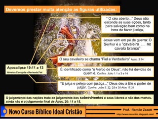 Devemos prestar muita atenção as figuras utilizadas:
“ O céu aberto...” Deus não
esconde as suas ações, tanto
para salvação bem como na
hora de fazer justiça.
Jesus vem em pé de guerra: O
Senhor é o “cavaleiro ... no

cavalo branco”

O seu cavaleiro se chama “Fiel e Verdadeiro” Apoc. 3:14
Apocalipse 19:11 a 13
Almeida Corrigida e Revisada Fiel

É identificado como “o Verbo de Deus”, não há dúvidas de
quem é. Confira: João 1:1 a 3 e 14
“E julga e peleja com justiça...” Deus deu a Ele o poder de
julgar. Confira: João 5: 22; 25 e 30 Atos 17:31

O julgamento das nações trata do julgamento dos sobreviventes e seus líderes e não dos mortos,
ainda não é o julgamento final de Apoc. 20: 11 a 15.
Prof. Ramón Zazatt
http://www.novocbic.blogspot.com/

 