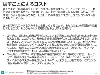 隠すことによるコスト
我々のモバイル機器のテストで、パスワードを隠すことは、ユーザビリティ上、特
に厄介な問題であることが判明している。モバイル機器は入力が難しいため、打ち
間違いがよくあるからである。しかし、この問題はデスクトップパソコンのユーザ
にも起こっている。
ユーザがパスワードを入力するのを難しくすることで、あなたは2つの問題を作り出
してしまうが、そのうちの1つは実際にセキュリティを脅かす：
• ユーザは、記入時に自分が何を入力しているか見ることができないとより多くの
ミスをする。したがって、そのとき彼らは自分の入力により自信が持てなくなる。
ユーザエクスペリエンスに関するこの2つの悪化要因によって、ユーザは入力を
あきらめ、あなたのサイトにログインすることをやめてしまう可能性が高い。こ
のことは、結果としてビジネス機会の喪失を引き起こす（あるいは、イントラ
ネットの場合はサポートコールの増加をもたらす）。
• ユーザは、パスワードの打ち込みに確信が持てなければ持てないほど、（a）シ
ンプル過ぎるパスワードを使おうとし、また、（b）彼らのコンピュータ上の
ファイルからパスワードをコピー＆ペーストしようとしがちである。この2つの
行動は結果的に真にセキュリティを損なう。
10
原文 https://www.nngroup.com/articles/stop-password-masking/
日本語訳 https://u-site.jp/alertbox/20090623_passwords
 